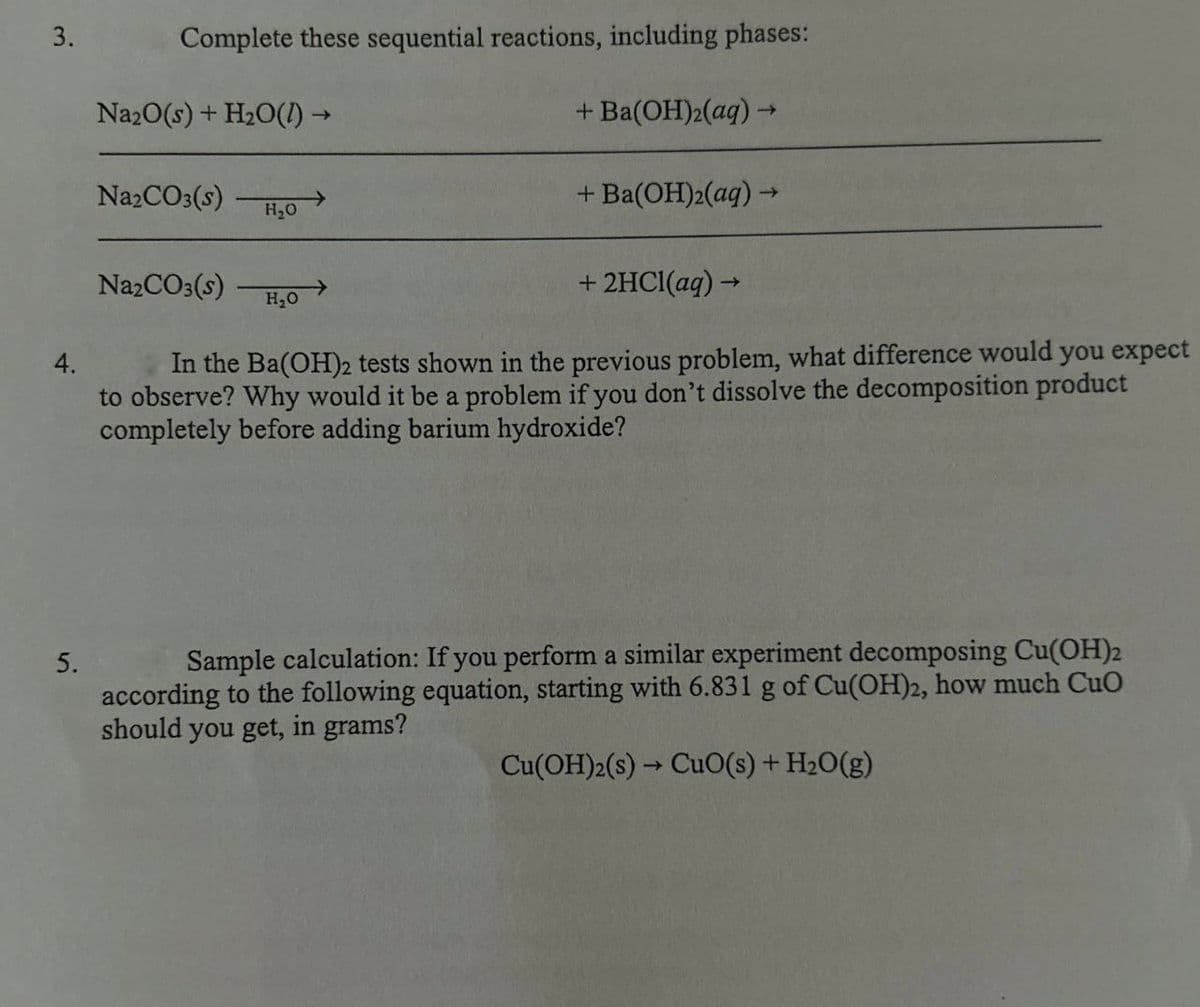 Complete these sequential reactions, including phases:
3.
Na2O(s) + H2O(l) →
Na2CO3(s)
H₂O
Na2CO3(s)
H₂O
+ Ba(OH)2(aq) →
+ Ba(OH)2(aq) →
+ 2HCl(aq) →
4.
In the Ba(OH)2 tests shown in the previous problem, what difference would you expect
to observe? Why would it be a problem if you don't dissolve the decomposition product
completely before adding barium hydroxide?
5.
Sample calculation: If you perform a similar experiment decomposing Cu(OH)2
according to the following equation, starting with 6.831 g of Cu(OH)2, how much CuO
should you get, in grams?
Cu(OH)2(s) CuO(s) + H2O(g)
->