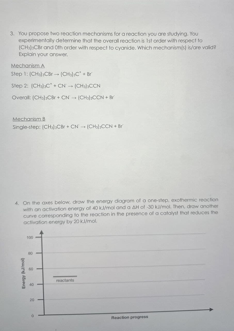 3. You propose two reaction mechanisms for a reaction you are studying. You
experimentally determine that the overall reaction is 1st order with respect to
(CH3)3CBr and Oth order with respect to cyanide. Which mechanism(s) is/are valid?
Explain your answer.
Mechanism A
Step 1: (CH3)3CBr (CH3) C++ Br
->>>
Step 2: (CH3)3CCN(CH3)3CCN
Overall: (CH3)3CBr + CN→ (CH3)3CCN + Br
Mechanism B
Single-step: (CH3)3CBr +CN (CH3)3CCN + Br
4. On the axes below, draw the energy diagram of a one-step, exothermic reaction
with an activation energy of 40 kJ/mol and a AH of -30 kJ/mol. Then, draw another
curve corresponding to the reaction in the presence of a catalyst that reduces the
activation energy by 20 kJ/mol.
100
80
Energy (kJ/mol)
80
60
40
40
20
20
reactants
Reaction progress