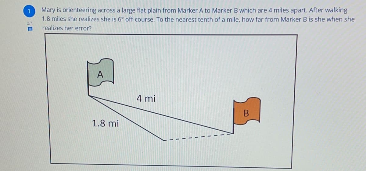 1
Mary is orienteering across a large flat plain from Marker A to Marker B which are 4 miles apart. After walking
1.8 miles she realizes she is 6° off-course. To the nearest tenth of a mile, how far from Marker B is she when she
realizes her error?
0/1
A
4 mi
B
1.8 mi
1
1