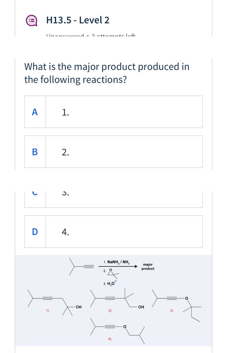 H13.5 - Level 2
IInancwnrnd e 2 attamnte laft
What is the major product produced in
the following reactions?
A
1.
В
2.
3.
D
1. NaNH, / NH,
major
product
2.
3. Н.О
OH
OH
1)
2)
3)
4.
