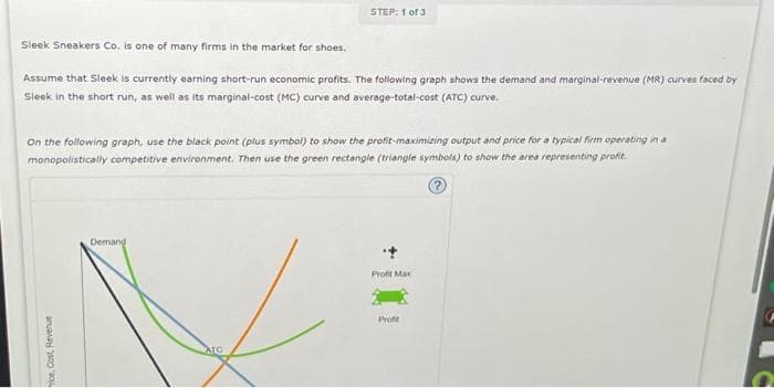 Sleek Sneakers Co. is one of many firms in the market for shoes.
Assume that Sleek is currently earning short-run economic profits. The following graph shows the demand and marginal-revenue (MR) curves faced by
Sleek in the short run, as well as its marginal-cost (MC) curve and average-total-cost (ATC) curve.
On the following graph, use the black point (plus symbol) to show the profit-maximizing output and price for a typical firm operating in a
monopolistically competitive environment. Then use the green rectangle (triangle symbols) to show the area representing profit.
Price, Cost, Revenue
STEP: 1 of 3
Demand
ATC
Profit Max
Profit