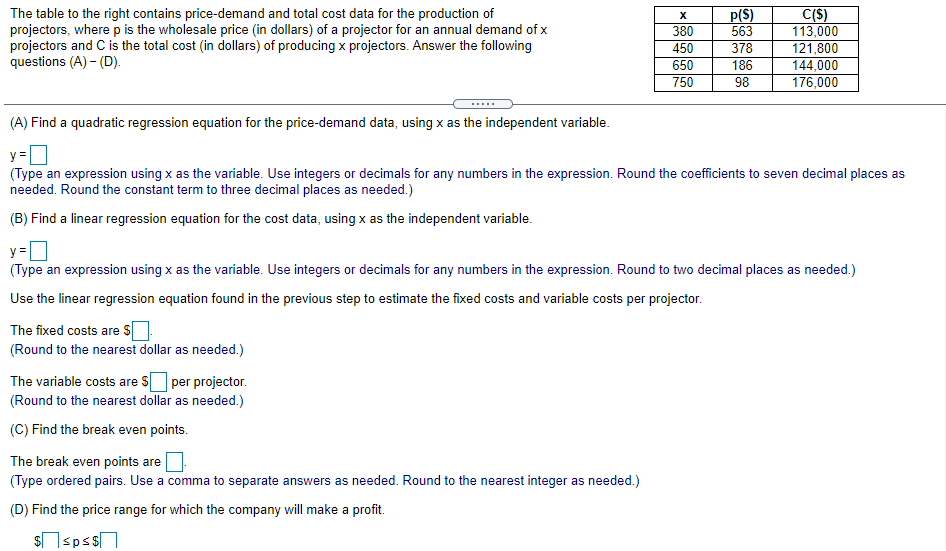 The table to the right contains price-demand and total cost data for the production of
projectors, where p is the wholesale price (in dollars) of a projector for an annual demand of x
projectors and C is the total cost (in dollars) of producing x projectors. Answer the following
questions (A) - (D).
380
450
650
750
p(S)
563
378
C(S)
113,000
121,800
144,000
176,000
186
98
(A) Find a quadratic regression equation for the price-demand data, using x as the independent variable.
y=
(Type an expression using x as the variable. Use integers or decimals for any numbers in the expression. Round the coefficients to seven decimal places as
needed. Round the constant term to three decimal places as needed.)
(B) Find a linear regression equation for the cost data, using x as the independent variable.
y =
(Type an expression using x as the variable. Use integers or decimals for any numbers in the expression. Round to two decimal places as needed.)
Use the linear regression equation found in the previous step to estimate the fixed costs and variable costs per projector.
The fixed costs are s
(Round to the nearest dollar as needed.)
The variable costs are S per projector.
(Round to the nearest dollar as needed.)
(C) Find the break even points.
The break even points are
(Type ordered pairs. Use a comma to separate answers as needed. Round to the nearest integer as needed.)
(D) Find the price range for which the company will make a profit.
sspss
