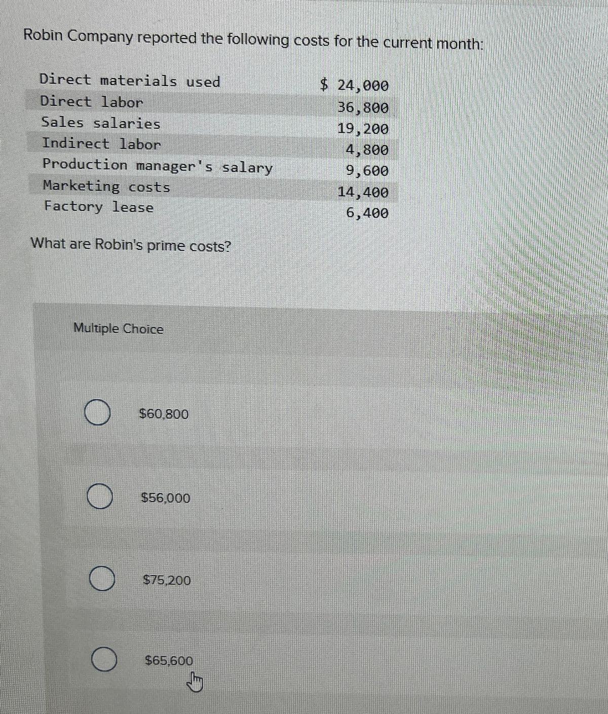 Robin Company reported the following costs for the current month:
Direct materials used
Direct labor
Sales salaries
Indirect labor
Production manager's salary
Marketing costs
Factory lease
What are Robin's prime costs?
Multiple Choice
O
O
O
$60,800
$56,000
$75,200
$65.600
$ 24,000
36,800
19,200
4,800
9,600
14,400
6,400