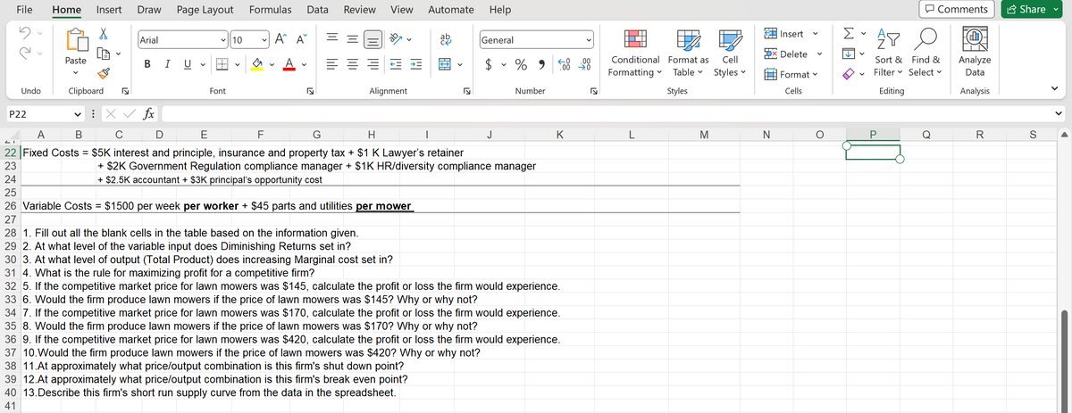 File Home Insert Draw Page Layout
Undo
P22
Paste
Clipboard N
V
Arial
B I U
V
✓10
Font
V
Formulas Data Review View
A^ A
F
√
Alignment
A
B
22 Fixed Costs =
23
24
25
26 Variable Costs = $1500 per week per worker + $45 parts and utilities per mower
27
Automate Help
General
$ % 9
X ✓ fx
C
E
G
H
$5K interest and principle, insurance and property tax + $1 K Lawyer's retainer
+ $2K Government Regulation compliance manager + $1K HR/diversity compliance manager
+ $2.5K accountant + $3K principal's opportunity cost
Number
J
.00
←.0
.00 →0
K
28 1. Fill out all the blank cells in the table based on the information given.
29 2. At what level of the variable input does Diminishing Returns set in?
30 3. At what level of output (Total Product) does increasing Marginal cost set in?
31 4. What is the rule for maximizing profit for a competitive firm?
32 5. If the competitive market price for lawn mowers was $145, calculate the profit or loss the firm would experience.
33 6. Would the firm produce lawn mowers if the price of lawn mowers was $145? Why or why not?
34 7. If the competitive market price for lawn mowers was $170, calculate the profit or loss the firm would experience.
35 8. Would the firm produce lawn mowers if the price of lawn mowers was $170? Why or why not?
36 9. If the competitive market price for lawn mowers was $420, calculate the profit or loss the firm would experience.
37 10. Would the firm produce lawn mowers if the price of lawn mowers was $420? Why or why not?
38 11.At approximately what price/output combination is this firm's shut down point?
39 12.At approximately what price/output combination is this firm's break even point?
40 13.Describe this firm's short run supply curve from the data in the spreadsheet.
41
5
Conditional Format as Cell
Formatting Table Styles
Styles
V
M
N
Insert
Delete
Format
Cells
O
Comments
AY
Sort & Find &
Filter Select ✓
Editing
P
Analyze
Data
Analysis
R
Share
S
▶