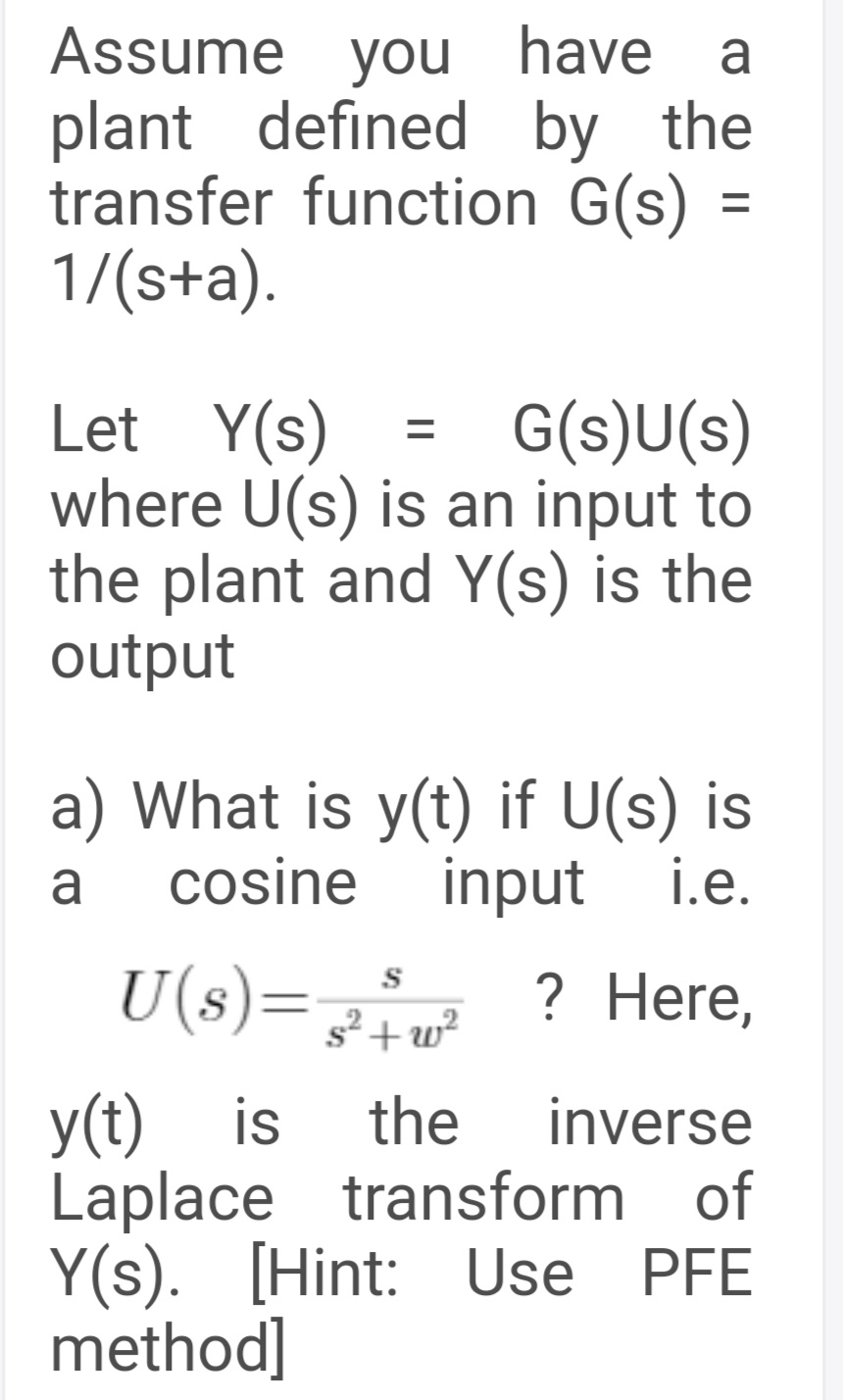 Assume you have
plant defined by the
transfer function G(s) =
1/(s+a).
a
G(s)U(s)
Y(s)
where U(s) is an input to
the plant and Y(s) is the
output
Let
a) What is y(t) if U(s) is
cosine input i.e.
a
U(s)=, ? Here,
s2 +w?
y(t) is
Laplace transform of
Y(s). [Hint: Use PFE
method]
the
inverse
