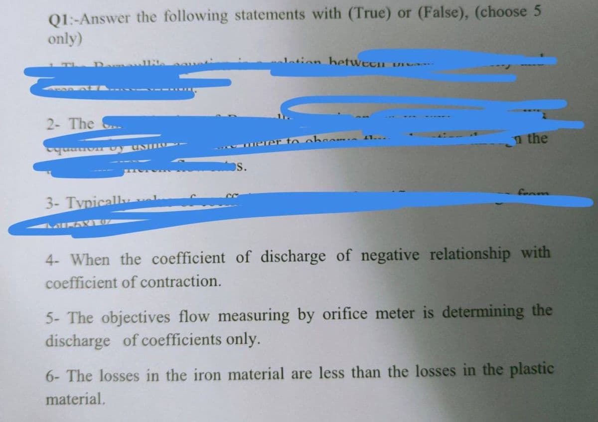 Q1:-Answer the following statements with (True) or (False), (choose 5
only)
Damoul1
ion betwttn vi
2- The ..
erer to obcom e 1.
n the
---
----
3- Typically
foam
4- When the coefficient of discharge of negative relationship with
coefficient of contraction.
5- The objectives flow measuring by orifice meter is determining the
discharge of coefficients only.
6- The losses in the iron material are less than the losses in the plastic
material.
