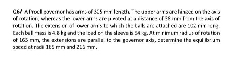 Q6/ A Proell governor has arms of 305 mm length. The upper arms are hinged on the axis
of rotation, whereas the lower arms are pivoted at a distance of 38 mm from the axis of
rotation. The extension of lower arms to which the balls are attached are 102 mm long.
Each ball mass is 4.8 kg and the load on the sleeve is 54 kg. At minimum radius of rotation
of 165 mm, the extensions are parallel to the governor axis, determine the equilibrium
speed at radii 165 mm and 216 mm.
