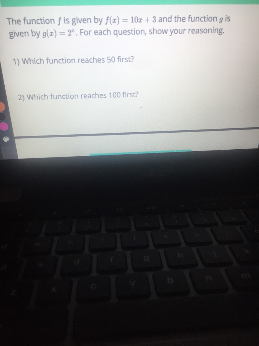 The function f is given by f(x) = 10z + 3 and the function g is
given by g(z) = 2". For each question, show your reasoning.
1) Which function reaches 50 first?
2) Which function reaches 100 first?
I
