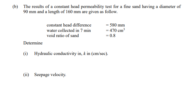 (b) The results of a constant head permeability test for a fine sand having a diameter of
90 mm and a length of 160 mm are given as follow.
Determine
constant head difference
water collected in 7 min
void ratio of sand
= 580 mm
= 470 cm³
= 0.8
(i) Hydraulic conductivity in, k in (cm/sec).
(ii) Seepage velocity.