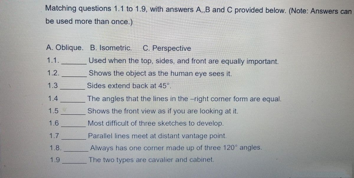 Matching questions 1.1 to 1.9, with answers A,,B and C provided below. (Note: Answers can
be used more than once.)
A. Oblique. B. Isometric. C. Perspective
1.1.
Used when the top, sides, and front are equally important.
1.2.
Shows the object as the human eye sees it.
1.3
Sides extend back at 45.
The angles that the lines in the right corner form are equal.
Shows the front view as if you are looking at it.
Most difficult of three sketches to develop.
Parallel lines meet at distant vantage point.
Always has one corner made up of three 120° angles.
The two types are cavalier and cabinet.
1.6
1.8.
1.9