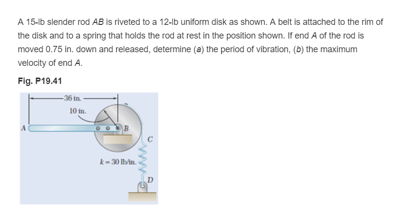 A 15-lb slender rod AB is riveted to a 12-lb uniform disk as shown. A belt is attached to the rim of
the disk and to a spring that holds the rod at rest in the position shown. If end A of the rod is
moved 0.75 in. down and released, determine (a) the period of vibration, (b) the maximum
velocity of end A.
Fig. P19.41
A
-36 in.
10 in.
B
k=30 lb/in.