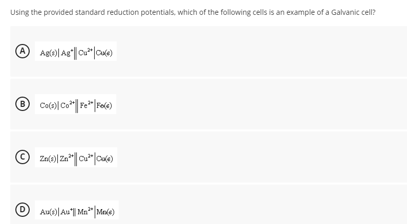 Using the provided standard reduction potentials, which of the following cells is an example of a Galvanic cell?
A Ag(e)| Ag||Cu*|Cue)
Co
© Za(e)|Za*|| Cu*|cuke)
Au(s)| Au"|| Mn*"|Ma(e)
2+
