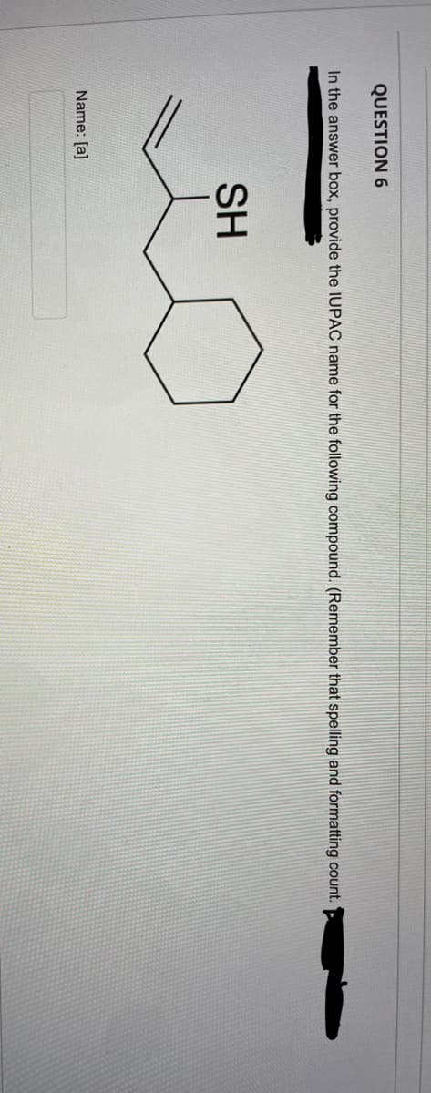 QUESTION 6
In the answer box, provide the IUPAC name for the following compound. (Remember that spelling and formatting count.
SH
Name: [a]
