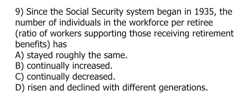 9) Since the Social Security system began in 1935, the
number of individuals in the workforce per retiree
(ratio of workers supporting those receiving retirement
benefits) has
A) stayed roughly the same.
B) continually increased.
C) continually decreased.
D) risen and declined with different generations.
