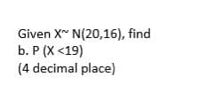 Given X~ N(20,16), find
b. P (X <19)
(4 decimal place)