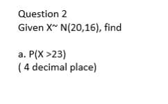 Question 2
Given X~ N(20,16), find
a. P(X >23)
(4 decimal place)