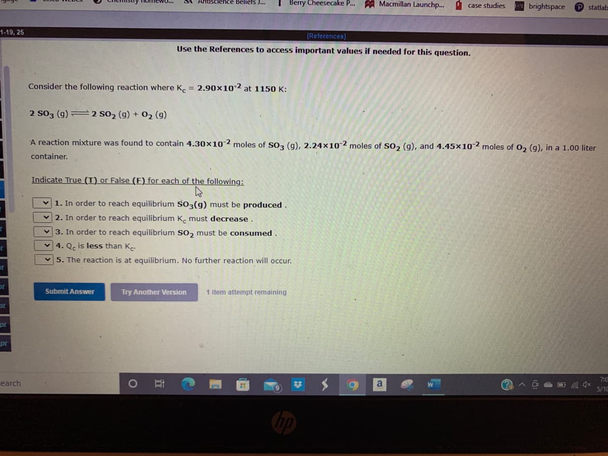 I Berry Cheesecake P.. A Macmillan Launchp...
Antiscience Bellers J...
I case studies
brightspace
P statlab
1-19, 25
[References]
Use the References to access important values if needed for this question.
Consider the following reaction where K. = 2.90x102 at 1150 K:
2 S03 (g) = 2 S02 (g) + 02 (g)
A reaction mixture was found to contain 4.30×10-2 moles of SO3 (g), 2.24×10¯2 moles of SO, (g), and 4.45×102 moles of 02 (g), in a 1.00 liter
container.
Indicate True (T) or False (E) for each of the following:
1. In order to reach equilibrium S03(g) must be produced.
v 2. In order to reach equilibrium K. must decrease.
3. In order to reach equilibrium So, must be consumed.
4. Q, is less than K.-
5. The reaction is at equilibrium. No further reaction will occur.
ot
Submit Answer
Try Another Version
1 item attempt remaining
pt
pt
7:0
earch
23
(?
5/10
