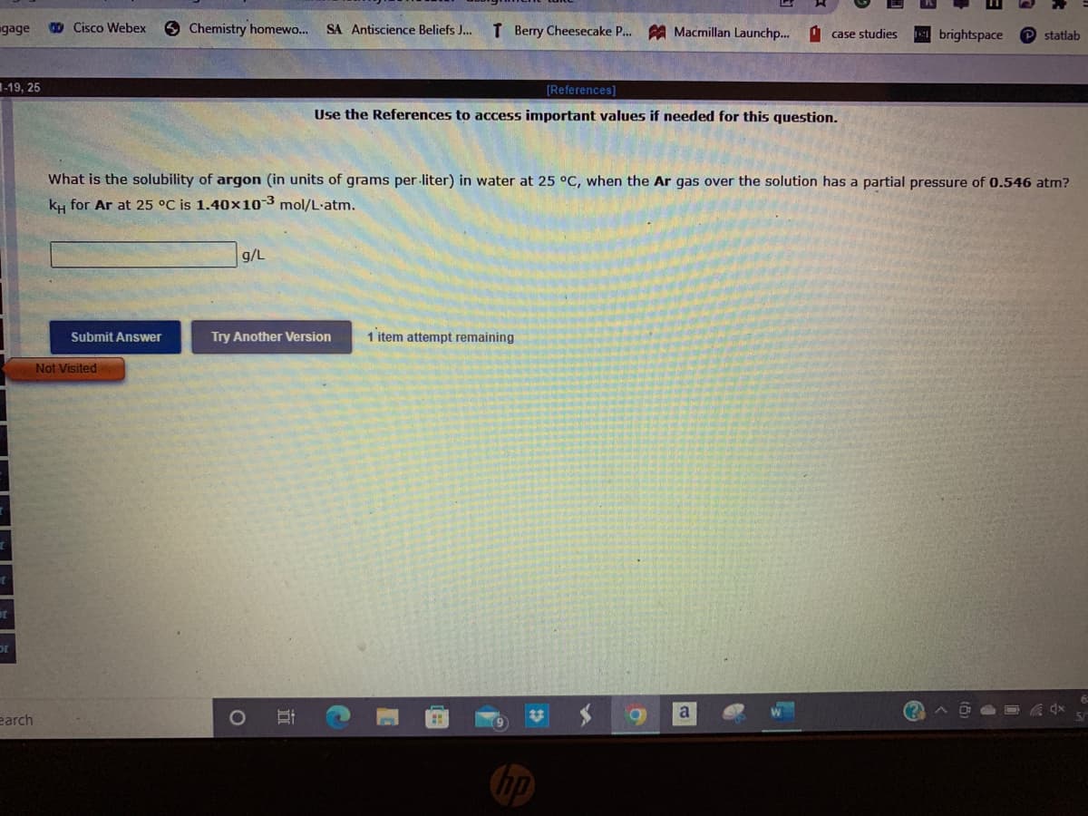 gage
D Cisco Webex
9 Chemistry homewo...
T Berry Cheesecake P. A Macmillan Launchp...
SA Antiscience Beliefs J...
O case studies
4brightspace
P statlab
-19, 25
[References]
Use the References to access important values if needed for this question.
What is the solubility of argon (in units of grams per-liter) in water at 25 °C, when the Ar gas over the solution has a partial pressure of 0.546 atm?
ky for Ar at 25 °C is 1.40x10-3 mol/L-atm.
g/L
Submit Answer
Try Another Version
1 item attempt remaining
Not Visited
earch
1O
a
hp
立
