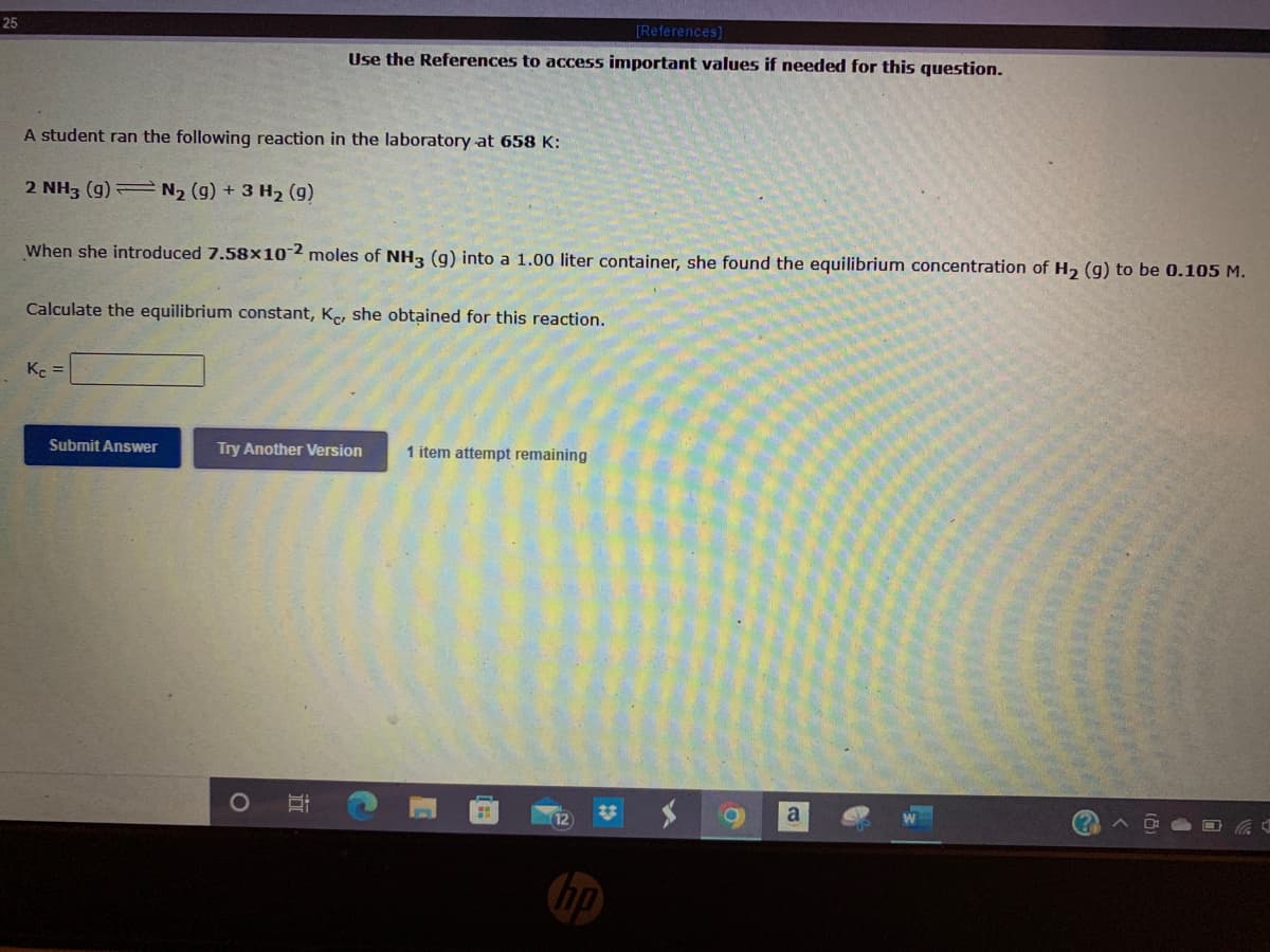 25
[References]
Use the References to access important values if needed for this question.
A student ran the following reaction in the laboratory at 658 K:
2 NH3 (g) N2 (g) + 3 H2 (g)
When she introduced 7.58x102 moles of NH3 (g) into a 1.00 liter container, she found the equilibrium concentration of H, (g) to be 0.105 M.
Calculate the equilibrium constant, Ke, she obtained for this reaction.
K =
Submit Answer
Try Another Version
1 item attempt remaining
a
12
hp
