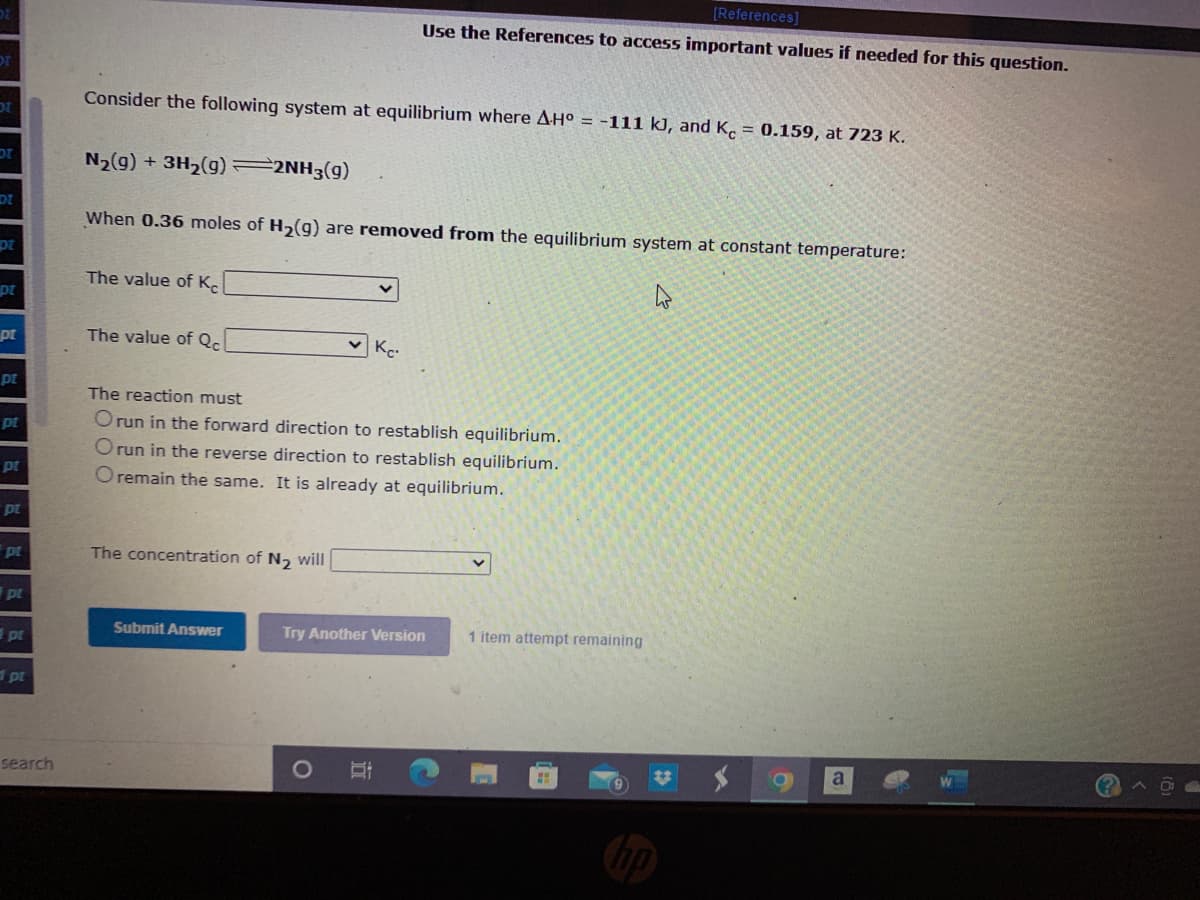 [References]
Use the References to access important values if needed for this question.
Consider the following system at equilibrium where AHO = -111 kJ, and K. = 0.159, at 723 K.
N2(g) + 3H2(g) 2NH3(g)
DI
When 0.36 moles of H,(g) are removed from the equilibrium system at constant temperature:
The value of K.
pt
pr
The value of Qc
pt
The reaction must
pt
Orun in the forward direction to restablish equilibrium.
O run in the reverse direction to restablish equilibrium.
pt
O remain the same. It is already at equilibrium.
pt
pt
The concentration of N, will
pt
Submit Answer
Try Another Version
1 item attempt remaining
pt
dpt
search
a
