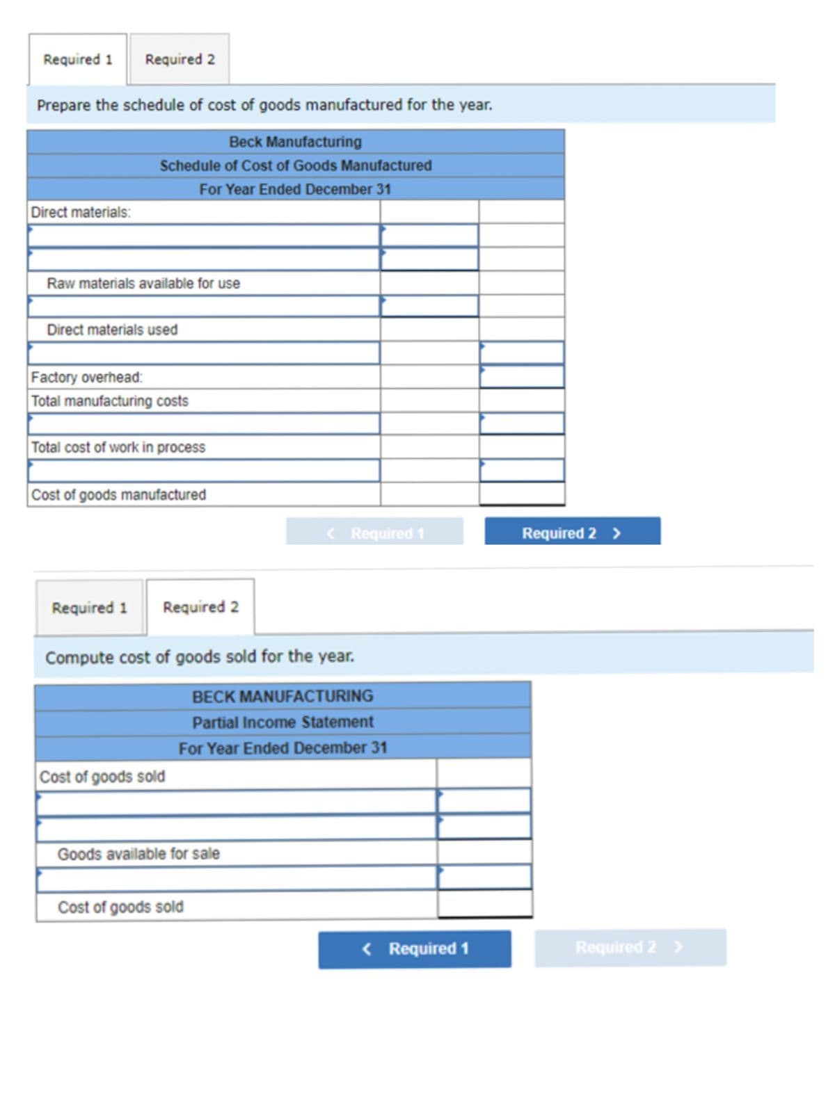 Required 1
Prepare the schedule of cost of goods manufactured for the year.
Beck Manufacturing
Schedule of Cost of Goods Manufactured
For Year Ended December 31
Direct materials:
Required 2
Raw materials available for use
Direct materials used
Factory overhead:
Total manufacturing costs
Total cost of work in process
Cost of goods manufactured
Required 1
Required 2
Compute cost of goods sold for the year.
BECK MANUFACTURING
Partial Income Statement
For Year Ended December 31
Cost of goods sold
Goods available for sale
< Required 1
Cost of goods sold
< Required 1
Required 2 >
Required 2 >