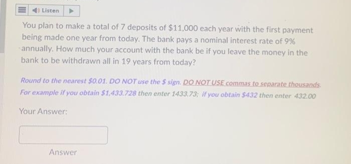 Listen
You plan to make a total of 7 deposits of $11,000 each year with the first payment
being made one year from today. The bank pays a nominal interest rate of 9%
annually. How much your account with the bank be if you leave the money in the
bank to be withdrawn all in 19 years from today?
Round to the nearest $0.01. DO NOT use the $ sign. DO NOT USE commas to separate thousands
For example if you obtain $1,433.728 then enter 1433.73; if you obtain $432 then enter 432.00
Your Answer:
Answer