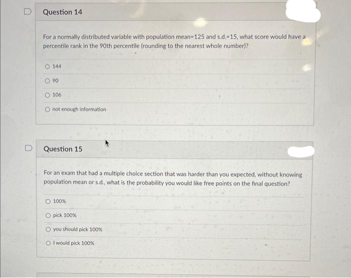 Question 14
For a normally distributed variable with population mean=125 and s.d.-15, what score would have a
percentile rank in the 90th percentile (rounding to the nearest whole number)?
O 144
Ⓒ90
O 106
O not enough information
Question 15
For an exam that had a multiple choice section that was harder than you expected, without knowing
population mean or s.d., what is the probability you would like free points on the final question?
O 100%
Opick 100%
you should pick 100%
O I would pick 100%