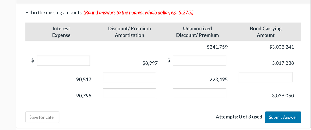 Fill in the missing amounts. (Round answers to the nearest whole dollar, e.g. 5,275.)
LA
Interest
Expense
Save for Later
90,517
90,795
Discount/Premium
Amortization
$8,997
Unamortized
Discount/ Premium
$241,759
223,495
Bond Carrying
Amount
Attempts: 0 of 3 used
$3,008,241
3,017,238
3,036,050
Submit Answer