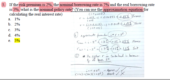 5. If the risk premium is 2%, the nominal borrowing rate is 7% and the real borrowing rate
is 5%, what is the nominal policy rate? (You can use the approximation equation for
calculating the real interest rate)
a. 1%
b. 2%
c. 3%
d. 4%
e. 5%
(1+0.008)
r = 1.017 - = 0.00893 €0.89% France
1.008
r = (1 + 0.017) -1 = 0.0119 119% Swill
(1+0.005)
Approximate formula (izr+ne)
TFroce = πT² = 1.7%) - 0.8% = 0.9% France.
rsuit = 1² = (1.7%) -(0.5%) = 1.2% Suit
"
i The higher r in Suita land is became
its lower Tie
f
i=rtie - Approx✓ ✓
Cità)-(Hr)(1+ne) Exact ✓ X
H