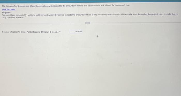 The following four Cases make different assumptions with respect to the amounts of income and deductions of Kirk Mulder for the current year
View the cases.
Required
For each case, calculate Mr. Mulder's Net Income (Division B income). Indicate the amount and type of any loss carry overs that would be available at the end of the current year, or state that no
carry overs are available.
Case A. What is Mr. Mulder's Net Income (Division B Income)?
91,400
GETS