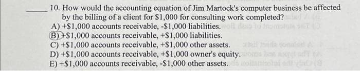 10. How would the accounting equation of Jim Martock's computer business be affected
by the billing of a client for $1,000 for consulting work completed?
A) +$1,000 accounts receivable, -$1,000 liabilities.
B)+$1,000 accounts receivable, +$1,000 liabilities.
C) +$1,000 accounts receivable, +$1,000 other assets.
D) +$1,000 accounts receivable, +$1,000 owner's equity.
E) +$1,000 accounts receivable, -$1,000 other assets..