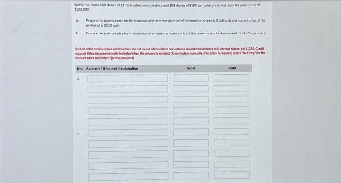 Swifty Inc. issues 500 shares of $10 par value common stock and 100 shares of $100 par value preferred stock for a lump sum of
$100,000
Prepare the journal entry for the issuance when the market price of the common shares is $168 each and market price of the
preferred is $210 each
b. Prepare the journal entry for the issuance when only the market price of the common stock is known and it is $176 per share
a.
(Lista debit entries before credit entries. Do not round intermediate calculations. Round final answers to O decimal places, eg 1.225. Credit
account titles are automatically indented when the amount is entered. Do not indent manually. If no entry is required, select "No Entry for the
account titles and enter for the amounts)
No. Account Titles and Explanation
Debit
Credit
