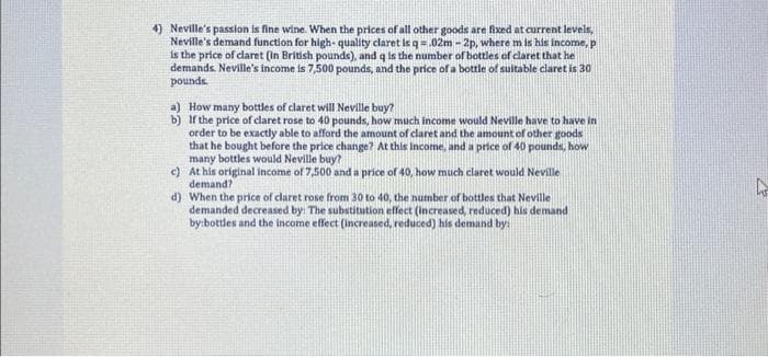 4) Neville's passion is fine wine. When the prices of all other goods are fixed at current levels,
Neville's demand function for high-quality claret is q = .02m-2p, where m is his income, p
is the price of claret (in British pounds), and q is the number of bottles of claret that he
demands. Neville's income is 7,500 pounds, and the price of a bottle of suitable claret is 30
pounds.
a) How many bottles of claret will Neville buy?
b)
If the price of claret rose to 40 pounds, how much income would Neville have to have in
order to be exactly able to afford the amount of claret and the amount of other goods
that he bought before the price change? At this income, and a price of 40 pounds, how
many bottles would Neville buy?
c)
At his original income of 7,500 and a price of 40, how much claret would Neville
demand?
d) When the price of claret rose from 30 to 40, the number of bottles that Neville
demanded decreased by: The substitution effect (increased, reduced) his demand
by:bottles and the income effect (increased, reduced) his demand by:
4