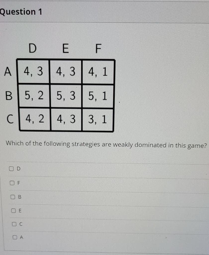 Question 1
A
B
C
0
Which of the following strategies are weakly dominated in this game?
D
F
B
OE
F
4,3 4,3
4,
4, 1
5,2 5,3 5, 1
4,2 4,3 3, 1
OC
DE
OA