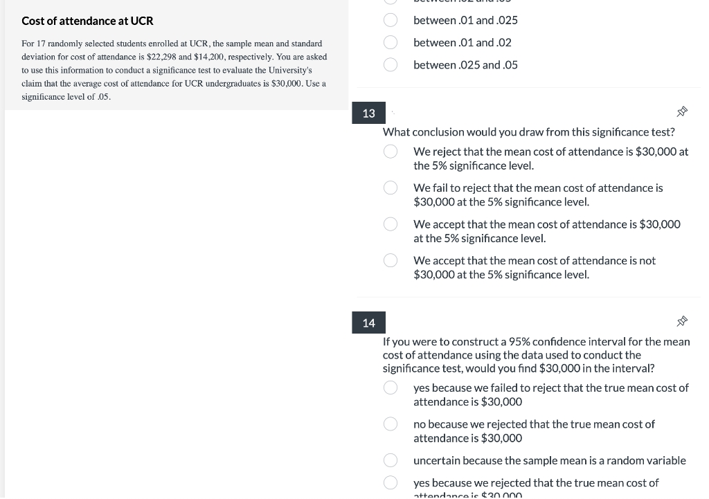 Cost of attendance at UCR
For 17 randomly selected students enrolled at UCR, the sample mean and standard
deviation for cost of attendance is $22,298 and $14,200, respectively. You are asked
to use this information to conduct a significance test to evaluate the University's
claim that the average cost of attendance for UCR undergraduates is $30,000. Use a
significance level of .05.
13
DO
between .01 and .025
between .01 and .02
between .025 and .05
What conclusion would you draw from this significance test?
We reject that the mean cost of attendance is $30,000 at
the 5% significance level.
We fail to reject that the mean cost of attendance is
$30,000 at the 5% significance level.
We accept that the mean cost of attendance is $30,000
at the 5% significance level.
We accept that the mean cost of attendance is not
$30,000 at the 5% significance level.
14
If you were to construct a 95% confidence interval for the mean
cost of attendance using the data used to conduct the
significance test, would you find $30,000 in the interval?
yes because we failed to reject that the true mean cost of
attendance is $30,000
no because we rejected that the true mean cost of
attendance is $30,000
uncertain because the sample mean is a random variable
yes because we rejected that the true mean cost of
attendance is $30.000