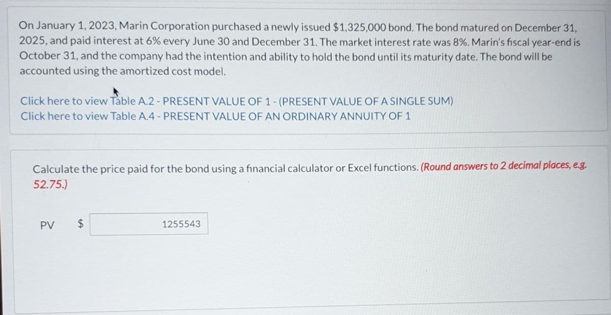 On January 1, 2023, Marin Corporation purchased a newly issued $1,325,000 bond. The bond matured on December 31,
2025, and paid interest at 6% every June 30 and December 31. The market interest rate was 8%. Marin's fiscal year-end is
October 31, and the company had the intention and ability to hold the bond until its maturity date. The bond will be
accounted using the amortized cost model.
Click here to view Table A.2 - PRESENT VALUE OF 1- (PRESENT VALUE OF A SINGLE SUM)
Click here to view Table A.4 - PRESENT VALUE OF AN ORDINARY ANNUITY OF 1
Calculate the price paid for the bond using a financial calculator or Excel functions. (Round answers to 2 decimal places, e.g.
52.75.)
PV
tA
$
1255543