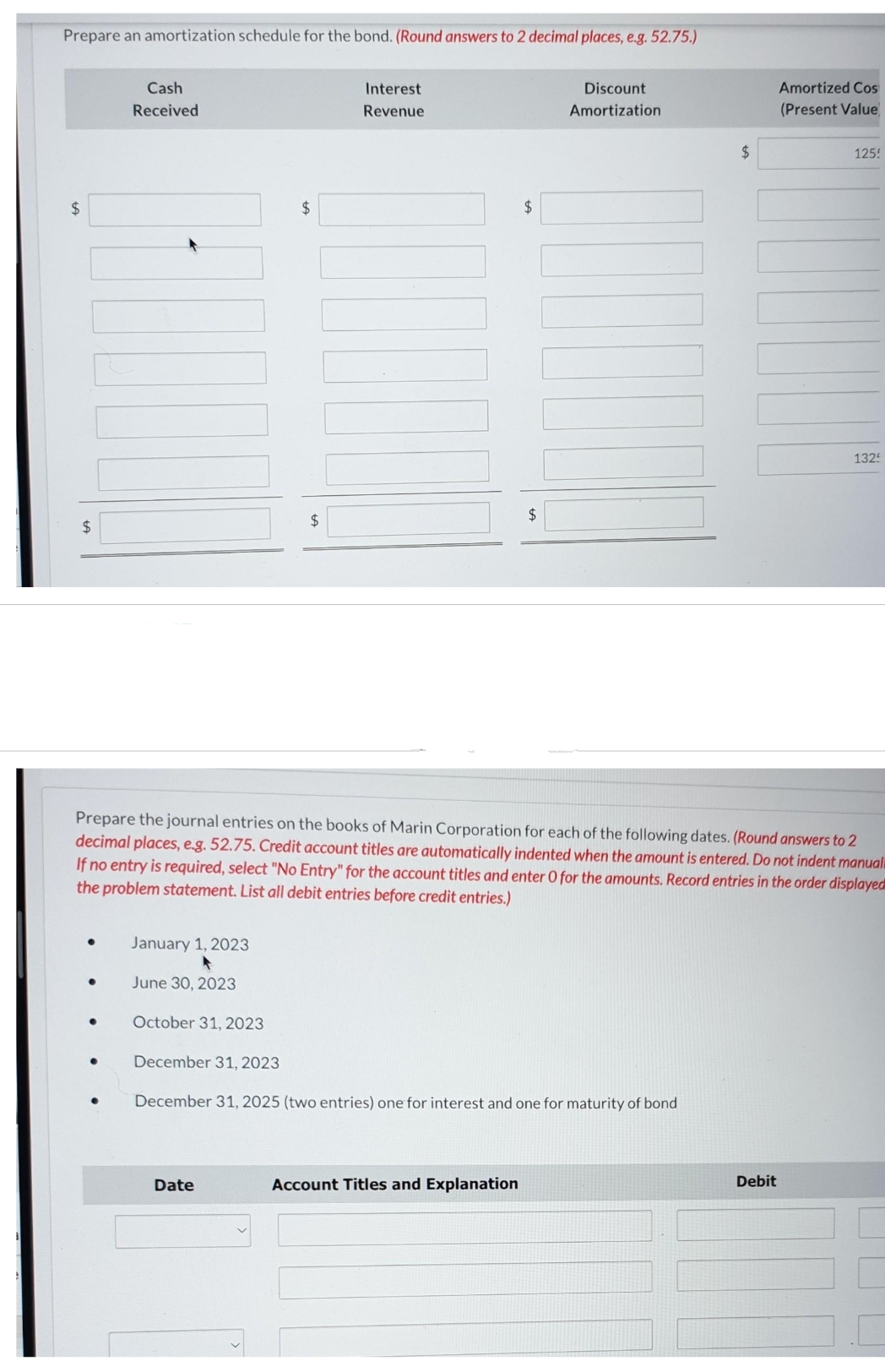 Prepare an amortization schedule for the bond. (Round answers to 2 decimal places, e.g. 52.75.)
$
$
●
●
●
Cash
Received
●
January 1, 2023
June 30, 2023
October 31, 2023
$
$
Date
Interest
Revenue
Prepare the journal entries on the books of Marin Corporation for each of the following dates. (Round answers to 2
decimal places, e.g. 52.75. Credit account titles are automatically indented when the amount is entered. Do not indent manual
If no entry is required, select "No Entry" for the account titles and enter O for the amounts. Record entries in the order displayed
the problem statement. List all debit entries before credit entries.)
$
$
Account Titles and Explanation
Discount
Amortization
December 31, 2023
December 31, 2025 (two entries) one for interest and one for maturity of bond
$
Amortized Cos
(Present Value
Debit
125!
1325