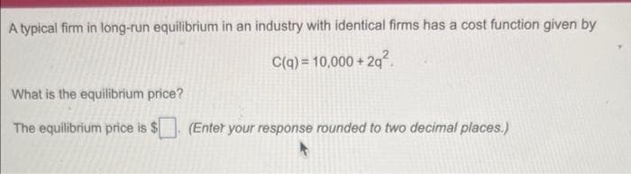 A typical firm in long-run equilibrium in an industry with identical firms has a cost function given by
C(q) = 10,000+ 2q²
What is the equilibrium price?
The equilibrium price is $
(Enter your response rounded to two decimal places.)
A