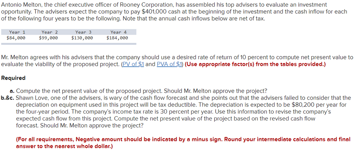 Antonio Melton, the chief executive officer of Rooney Corporation, has assembled his top advisers to evaluate an investment
opportunity. The advisers expect the company to pay $401,000 cash at the beginning of the investment and the cash inflow for each
of the following four years to be the following. Note that the annual cash inflows below are net of tax.
Year 1
$84,000
Year 2
$99,000
Year 3
$130,000
Year 4
$184,000
Mr. Melton agrees with his advisers that the company should use a desired rate of return of 10 percent to compute net present value to
evaluate the viability of the proposed project. (PV of $1 and PVA of $1) (Use appropriate factor(s) from the tables provided.)
Required
a. Compute the net present value of the proposed project. Should Mr. Melton approve the project?
b.&c. Shawn Love, one of the advisers, is wary of the cash flow forecast and she points out that the advisers failed to consider that the
depreciation on equipment used in this project will be tax deductible. The depreciation is expected to be $80,200 per year for
the four-year period. The company's income tax rate is 30 percent per year. Use this information to revise the company's
expected cash flow from this project. Compute the net present value of the project based on the revised cash flow
forecast. Should Mr. Melton approve the project?
(For all requirements, Negative amount should be indicated by a minus sign. Round your intermediate calculations and final
answer to the nearest whole dollar.)