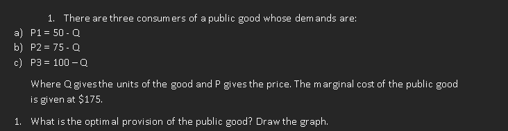 1. There are three consumers of a public good whose demands are:
a) P1 = 50 - Q
b) P2=75-Q
c) P3= 100-Q
Where Qgives the units of the good and P gives the price. The marginal cost of the public good
is given at $175.
1. What is the optimal provision of the public good? Draw the graph.