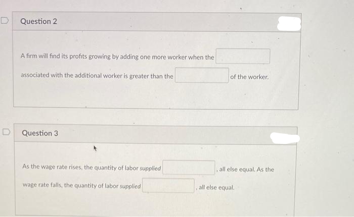 D
Question 2
A firm will find its profits growing by adding one more worker when the
associated with the additional worker is greater than the
Question 3
As the wage rate rises, the quantity of labor supplied
wage rate falls, the quantity of labor supplied
of the worker.
all else equal. As the
all else equal.