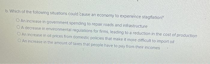 b. Which of the following situations could cause an economy to experience stagflation?
An increase in government spending to repair roads and infrastructure
OA decrease in environmental regulations for firms, leading to a reduction in the cost of production
An increase in oil prices from domestic policies that make it more difficult to import oil
O An increase in the amount of taxes that people have to pay from their incomes