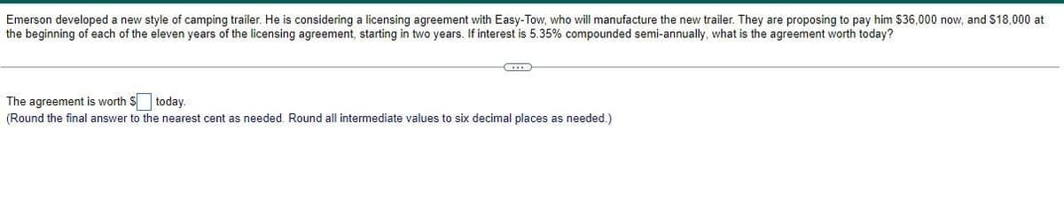 Emerson developed a new style of camping trailer. He is considering a licensing agreement with Easy-Tow, who will manufacture the new trailer. They are proposing to pay him $36,000 now, and $18,000 at
the beginning of each of the eleven years of the licensing agreement, starting in two years. If interest is 5.35% compounded semi-annually, what is the agreement worth today?
The agreement is worth $ today.
(Round the final answer to the nearest cent as needed. Round all intermediate values to six decimal places as needed.)
