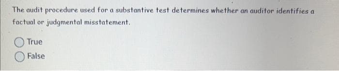 The audit procedure used for a substantive test determines whether an auditor identifies a
factual or judgmental misstatement.
True
False