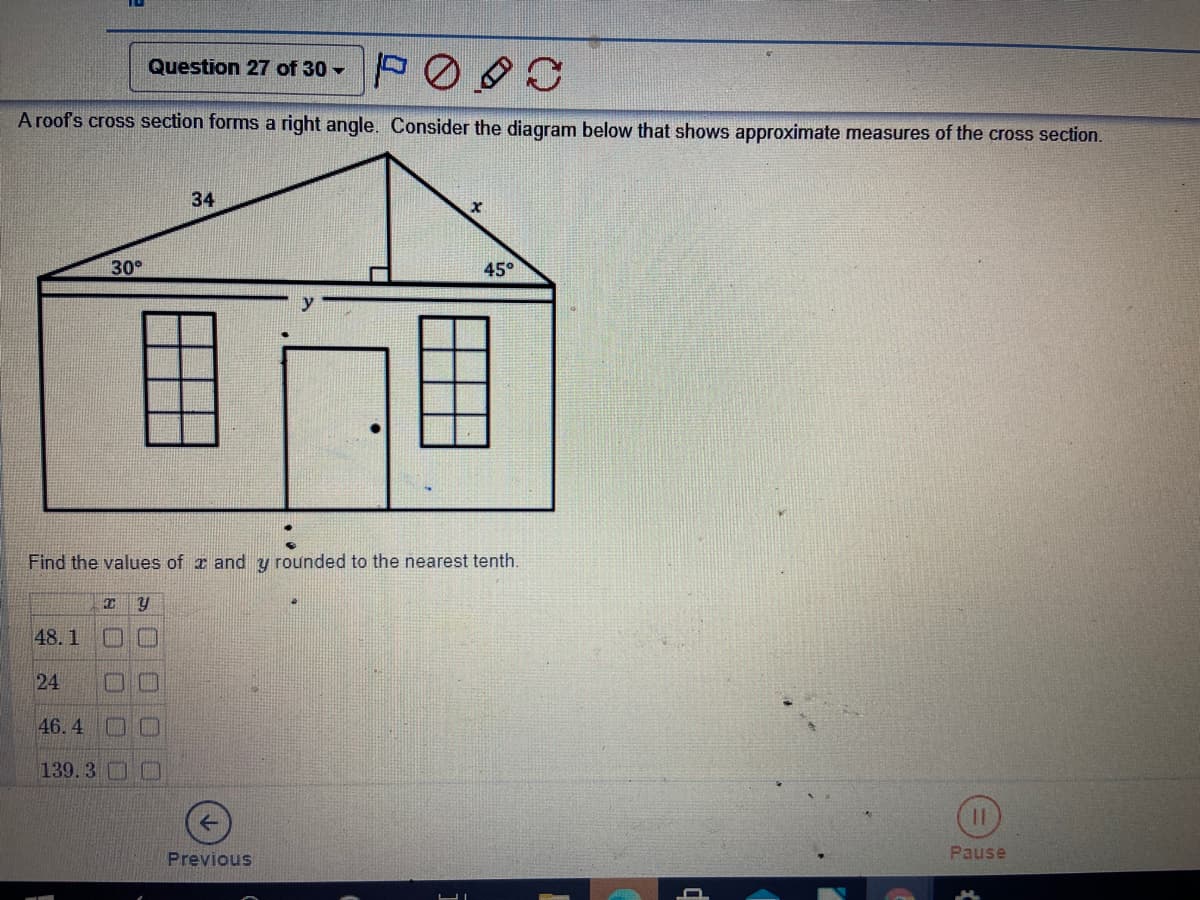 Question 27 of 30 -
A roofs cross section forms a right angle. Consider the diagram below that shows approximate measures of the cross section.
34
30°
45°
Find the values of a and y rounded to the nearest tenth.
48. 1
24
口□
46. 4
139.3 CD
Previous
Pause
