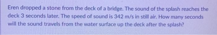 Eren dropped a stone from the deck of a bridge. The sound of the splash reaches the
deck 3 seconds later. The speed of sound is 342 m/s in still air. How many seconds
will the sound travels from the water surface up the deck after the splash?
