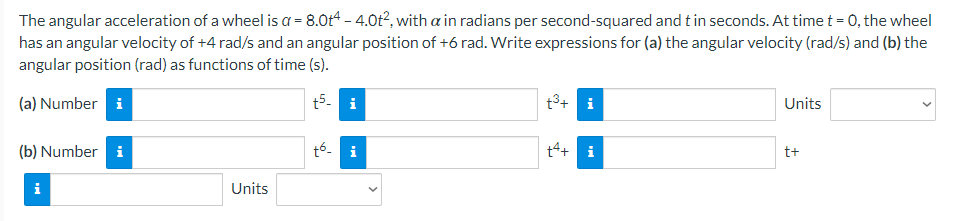 The angular acceleration of a wheel is a = 8.0t4 - 4.0t², with a in radians per second-squared and t in seconds. At time t = 0, the wheel
has an angular velocity of +4 rad/s and an angular position of +6 rad. Write expressions for (a) the angular velocity (rad/s) and (b) the
angular position (rad) as functions of time (s).
(a) Numberi
t5- i
t³+ i
Units
(b) Number i
tó i
+4+ i
t+
i
Units