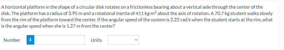 A horizontal platform in the shape of a circular disk rotates on a frictionless bearing about a vertical axle through the center of the
disk. The platform has a radius of 3.95 m and a rotational inertia of 411 kg-m² about the axis of rotation. A 70.7 kg student walks slowly
from the rim of the platform toward the center. If the angular speed of the system is 2.22 rad/s when the student starts at the rim, what
is the angular speed when she is 1.27 m from the center?
Number
i
Units