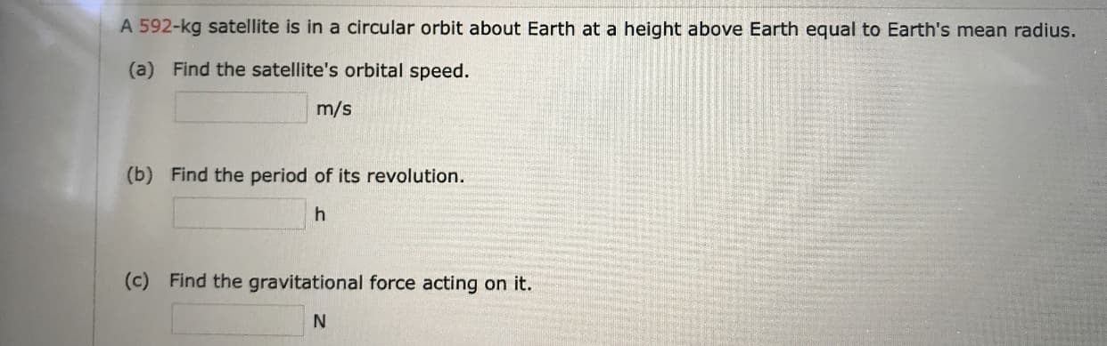 A 592-kg satellite is in a circular orbit about Earth at a height above Earth equal to Earth's mean radius.
(a) Find the satellite's orbital speed.
m/s
(b) Find the period of its revolution.
h
(c) Find the gravitational force acting on it.
