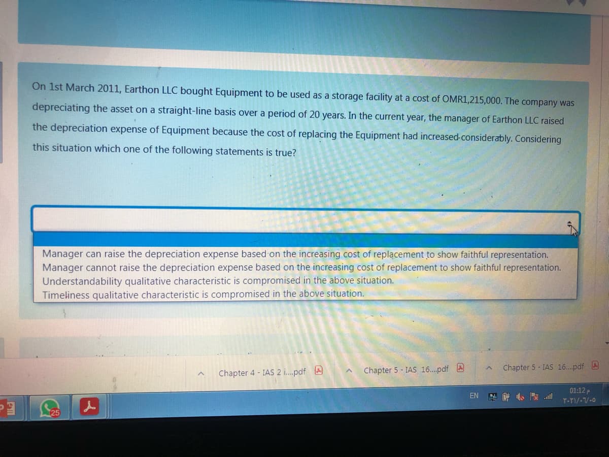 On 1st March 2011, Earthon LLC bought Equipment to be used as a storage facility at a cost of OMR1,215,000. The company was
depreciating the asset on a straight-line basis over a period of 20 years. In the current year, the manager of Earthon LLC raised
the depreciation expense of Equipment because the cost of replacing the Equipment had increased-considerably. Considering
this situation which one of the following statements is true?
Manager can raise the depreciation expense based on the increasing cost of replacement to show faithful representation.
Manager cannot raise the depreciation expense based on the increasing cost of replacement
Understandability qualitative characteristic is compromised in the above situation.
Timeliness qualitative characteristic is compromised in the above situation.
show faithful representation.
Chapter 5 - IAS 16..pdf A
Chapter 5 - IAS 16..pdf A
Chapter 4 - IAS 2 i....pdf A
01:12 P
EN
小 all
125
